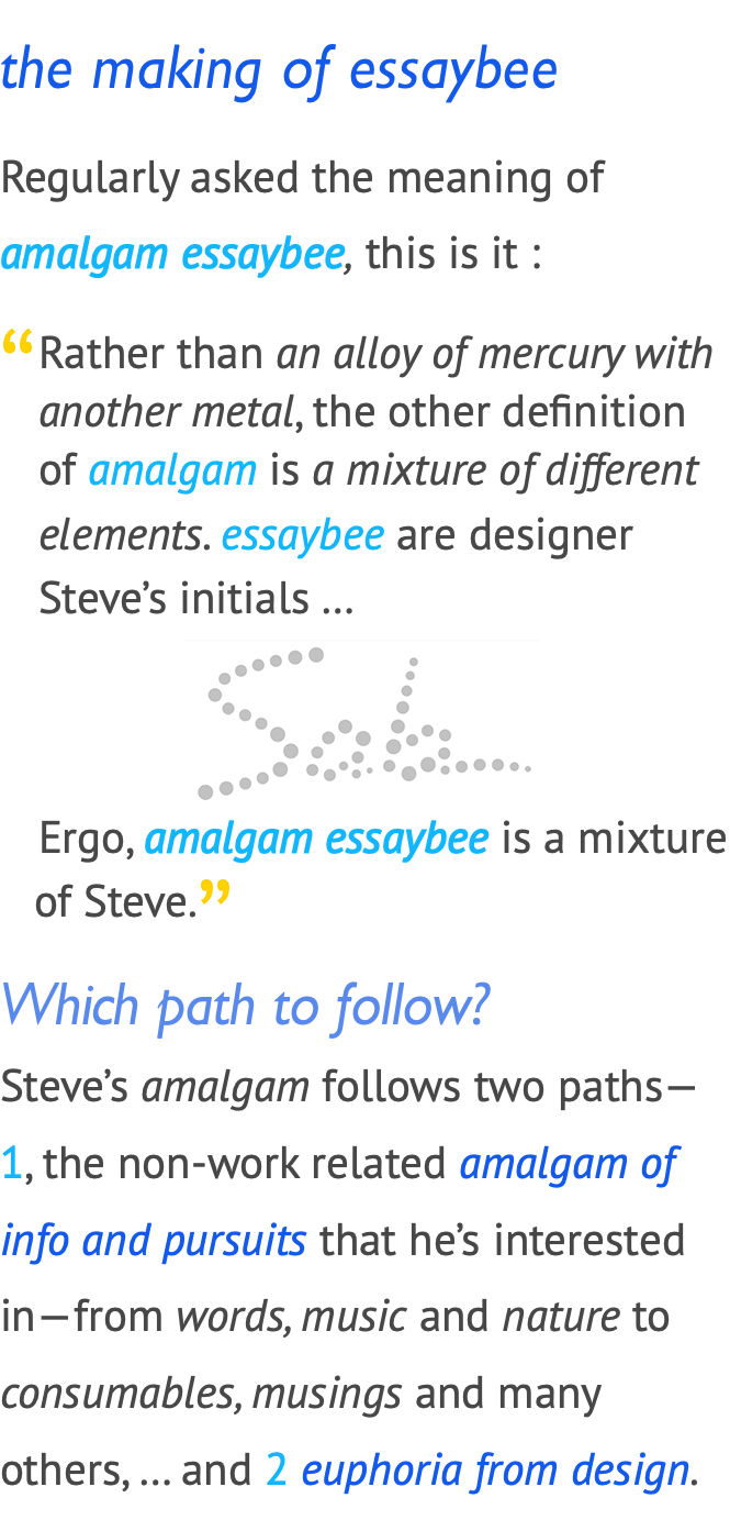 the making of essaybee Regularly asked the meaning of amalgam essaybee, this is it : ﷯Rather than an alloy of mercury with another metal, the other definition of amalgam is aimixture of different elements. essaybee are designer Steve’s initials … ﷯ Ergo, amalgam essaybee is aimixture of Steve.﷯ Which path to follow? Steve’s amalgam follows two paths— 1, the non-work related amalgam of info and pursuits that he’s interested in—from words, music and nature to consumables, musings and many others, … and 2ieuphoria from design. 