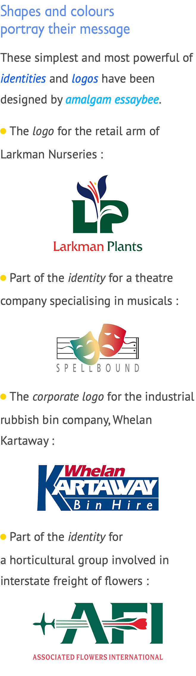 Shapes and colours  portray their message These simplest and most powerful of identities and logos have been designed by amalgam essaybee. LiThe logo for the retail arm of Larkman Nurseries : ﷯ LiPart of the identity for a theatre company specialising in musicals : ﷯ LiThe corporate logo for the industrial rubbish bin company, Whelan Kartaway : ﷯ LiPart of the identity for aihorticultural group involved in interstate freight of flowers : ﷯