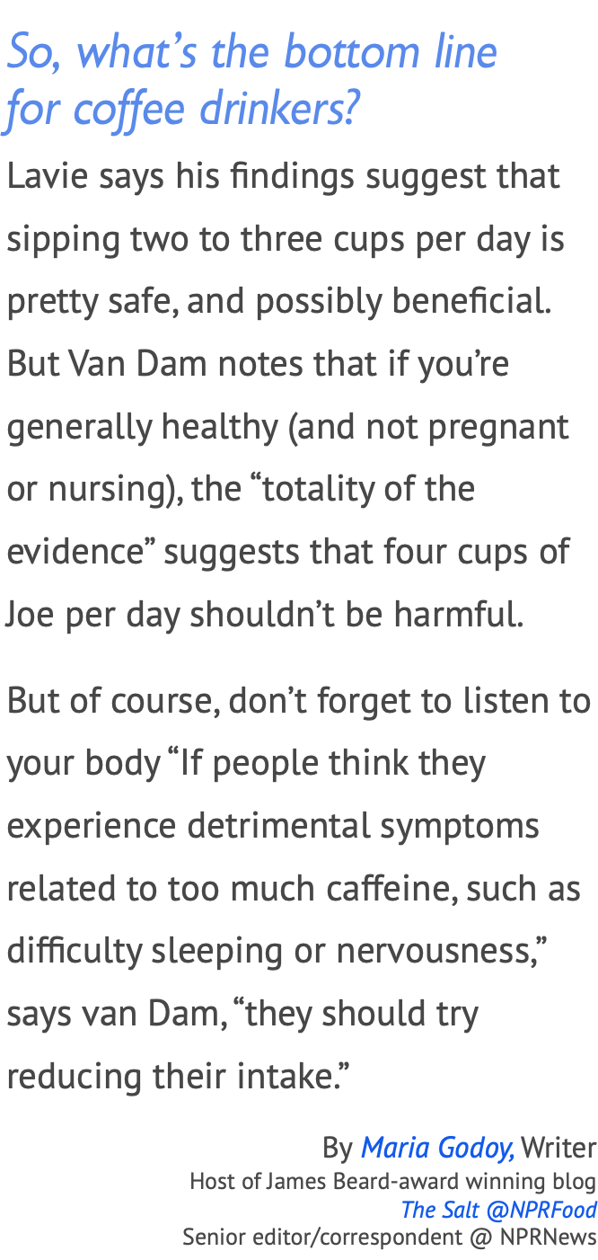 So, what’s the bottom line  for coffee drinkers? Lavie says his findings suggest that sipping two to three cups per day is pretty safe, and possibly beneficial. But Van Dam notes that if you’re generally healthy (and not pregnant or nursing), the “totality of the evidence” suggests that four cups of Joe per day shouldn’t be harmful. But of course, don’t forget to listen to your body “If people think they experience detrimental symptoms related to too much caffeine, such as difficulty sleeping or nervousness,” says van Dam, “they should try reducing their intake.” By Maria Godoy, Writer Host of James Beard-award winning blog  The Salt @NPRFood  Senior editor/correspondent @ NPRNews